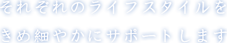 それぞれのライフスタイルを きめ細やかにサポートします