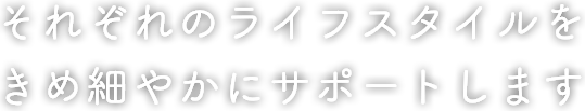 それぞれのライフスタイルを きめ細やかにサポートします